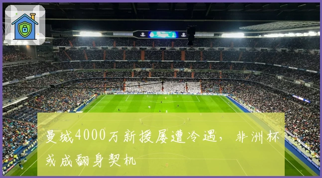 曼城4000万新援屡遭冷遇，非洲杯或成翻身契机