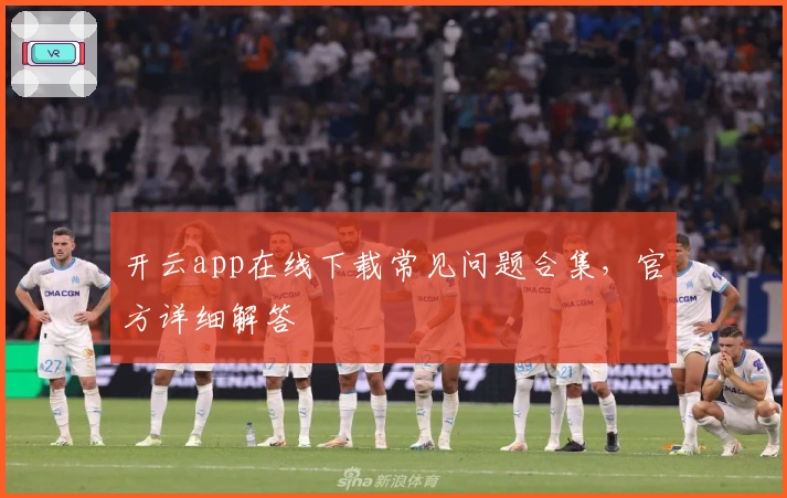 开云app在线下载常见问题合集，官方详细解答
