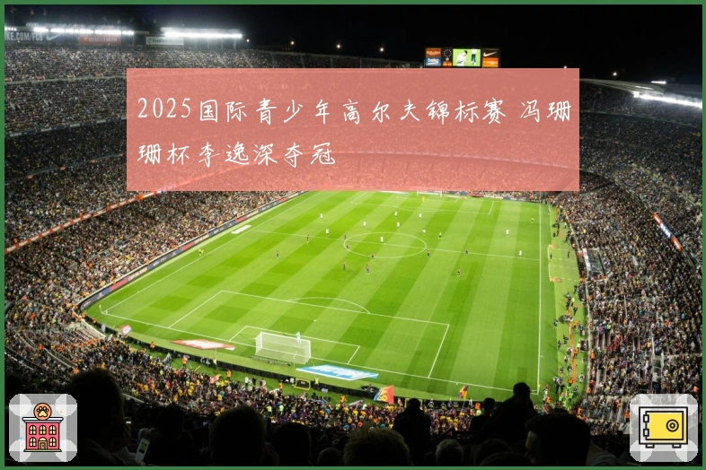 2025国际青少年高尔夫锦标赛 冯珊珊杯李逸深夺冠