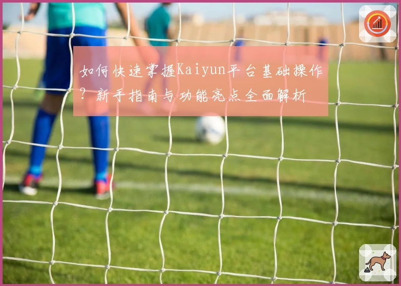 如何快速掌握Kaiyun平台基础操作？新手指南与功能亮点全面解析