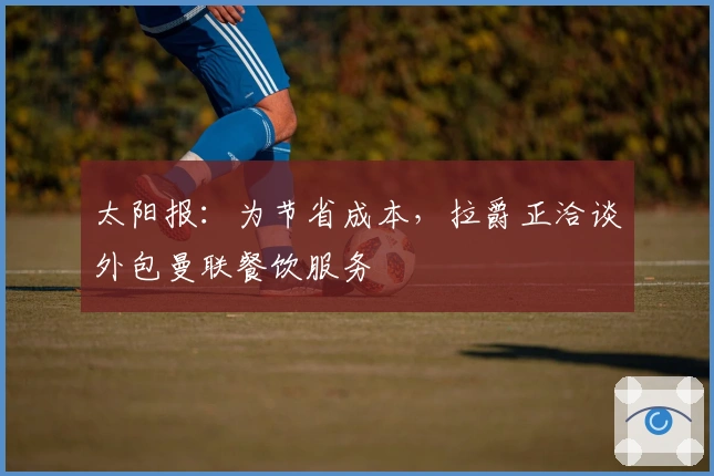 太阳报：为节省成本，拉爵正洽谈外包曼联餐饮服务