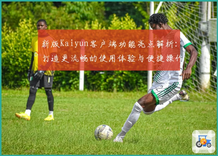 新版Kaiyun客户端功能亮点解析：打造更流畅的使用体验与便捷操作