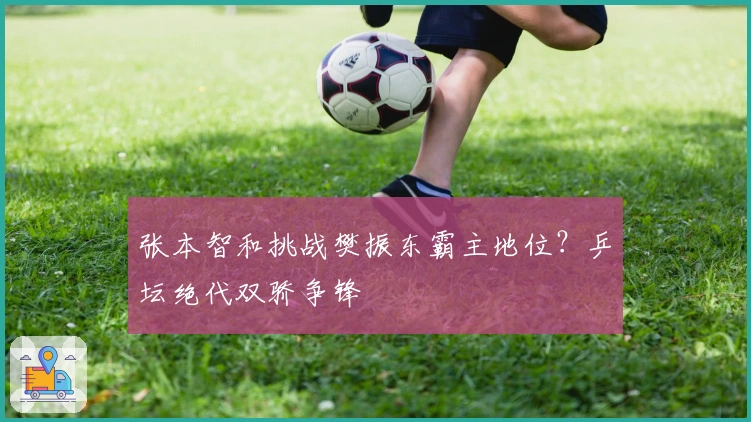 张本智和挑战樊振东霸主地位？乒坛绝代双骄争锋