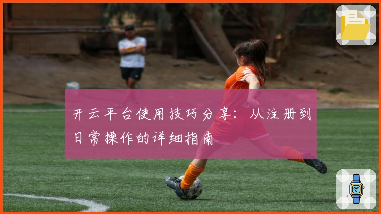 开云平台使用技巧分享：从注册到日常操作的详细指南